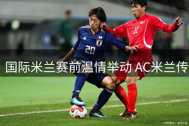 国际米兰赛前温情举动 AC米兰传奇队长获对手至高礼遇