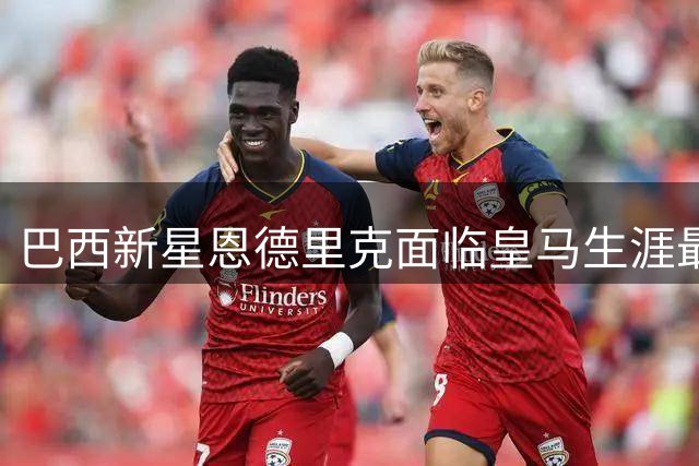 巴西新星恩德里克面临皇马生涯最大挑战 穆帅麾下难觅立足之地