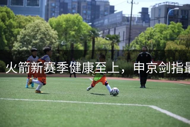 火箭新赛季健康至上，申京剑指最佳阵容席位
