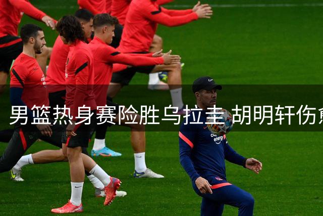 男篮热身赛险胜乌拉圭 胡明轩伤愈复出状态低迷引担忧
