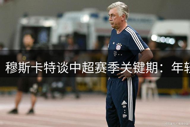 穆斯卡特谈中超赛季关键期：年轻球员崛起助力中国足球未来