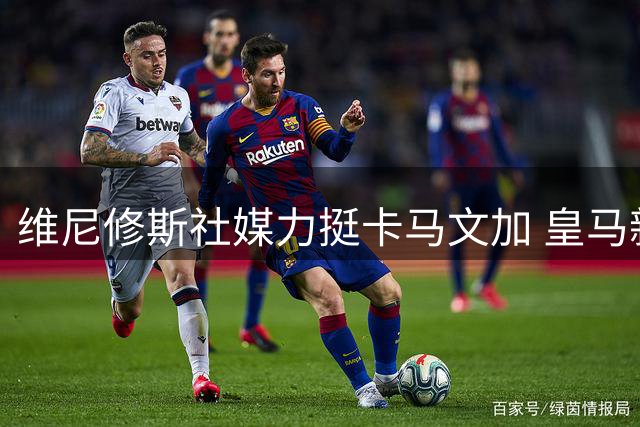 维尼修斯社媒力挺卡马文加 皇马新晋领袖展现更衣室担当