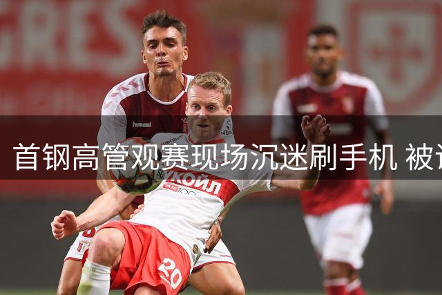 首钢高管观赛现场沉迷刷手机 被调侃"电子设备比比赛精彩