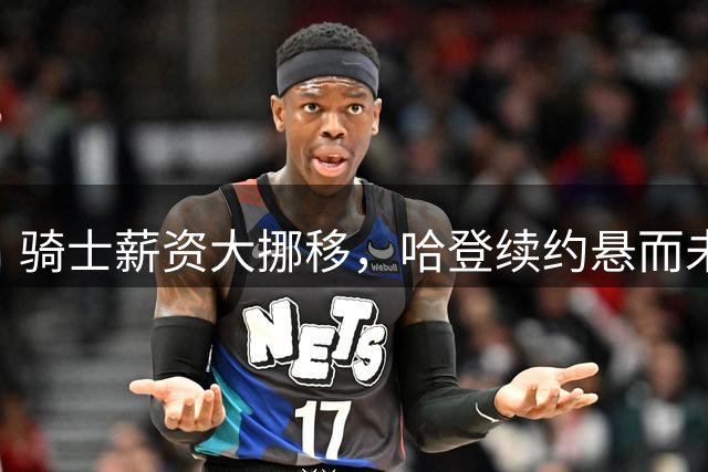 骑士薪资大挪移，哈登续约悬而未决的背后布局